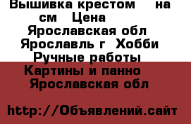 Вышивка крестом 50 на 67 см › Цена ­ 9 500 - Ярославская обл., Ярославль г. Хобби. Ручные работы » Картины и панно   . Ярославская обл.